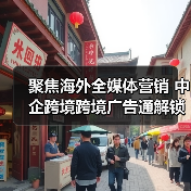 聚焦海外全媒体营销 中企跨境跨境广告通解锁出海广告营销新玩法 聚焦海外全媒体营销 中企跨境跨境广告通解锁出海广告营销新玩法