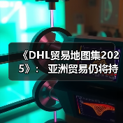 《DHL贸易地图集2025》： 亚洲贸易仍将持续增长，中国是区域增长关键动力源