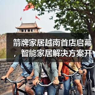 箭牌越南旗舰店亮相东南亚 智能卫浴引领全球化布局 箭牌越南旗舰店亮相东南亚 智能卫浴引领全球化布局