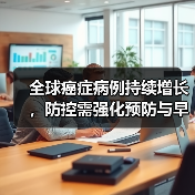全球癌症病例持续增长,防控需强化预防与早诊 全球癌症病例持续增长,防控需强化预防与早诊