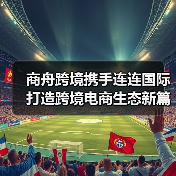 商舟跨境携手连连国际打造跨境电商生态新篇章 商舟跨境携手连连国际打造跨境电商生态新篇章