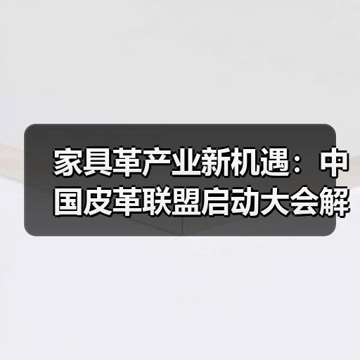 家具革产业新机遇：中国皮革联盟启动大会解析市场未来
